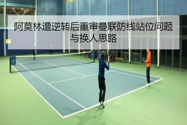 阿莫林遭逆转后重审曼联防线站位问题与换人思路（YABO）