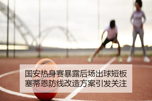 国安热身赛暴露后场出球短板 塞蒂恩防线改造方案引发关注（YABO）